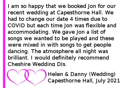 Capesthorne Hall Wedding DJ Review - I am so happy that we booked Jon for our recent wedding at Capesthorne Hall. We had to change our date 4 times due to COVID but each time Jon was flexible and accommodating. We have Jon a list of songs we wanted to be played and these were mixed in with songs to get people dancing. The atmosphere all night was brilliant. I would definitely recommend Cheshire Wedding DJs. Capesthorne Hall Wedding DJ